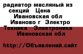 радиатор масляный из 6 секций › Цена ­ 1 500 - Ивановская обл., Иваново г. Электро-Техника » Электроника   . Ивановская обл.